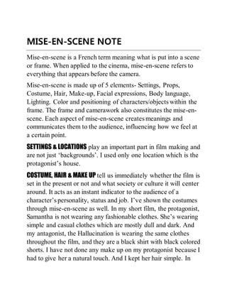 MISE-EN-SCENE NOTE
Mise-en-scene is a French term meaning what is put into a scene
or frame. When applied to the cinema, mise-en-scene refers to
everything that appears before the camera.
Mise-en-scene is made up of 5 elements- Settings, Props,
Costume, Hair, Make-up, Facial expressions, Body language,
Lighting. Color and positioning of characters/objects within the
frame. The frame and camerawork also constitutes the mise-en-
scene. Each aspect of mise-en-scene creates meanings and
communicates them to the audience, influencing how we feel at
a certain point.
SETTINGS & LOCATIONS play an important part in film making and
are not just ‘backgrounds’. I used only one location which is the
protagonist’s house.
COSTUME, HAIR & MAKE UP tell us immediately whether the film is
set in the present or not and what society or culture it will center
around. It acts as an instant indicator to the audience of a
character’s personality, status and job. I’ve shown the costumes
through mise-en-scene as well. In my short film, the protagonist,
Samantha is not wearing any fashionable clothes. She’s wearing
simple and casual clothes which are mostly dull and dark. And
my antagonist, the Hallucination is wearing the same clothes
throughout the film, and they are a black shirt with black colored
shorts. I have not done any make up on my protagonist because I
had to give her a natural touch. And I kept her hair simple. In
 