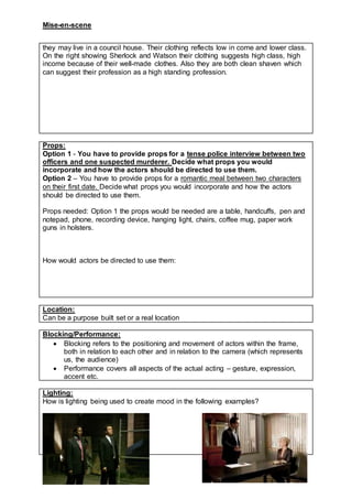 Mise-en-scene
they may live in a council house. Their clothing reflects low in come and lower class.
On the right showing Sherlock and Watson their clothing suggests high class, high
income because of their well-made clothes. Also they are both clean shaven which
can suggest their profession as a high standing profession.
Props:
Option 1 - You have to provide props for a tense police interview between two
officers and one suspected murderer. Decide what props you would
incorporate and how the actors should be directed to use them.
Option 2 – You have to provide props for a romantic meal between two characters
on their first date. Decide what props you would incorporate and how the actors
should be directed to use them.
Props needed: Option 1 the props would be needed are a table, handcuffs, pen and
notepad, phone, recording device, hanging light, chairs, coffee mug, paper work
guns in holsters.
How would actors be directed to use them:
Location:
Can be a purpose built set or a real location
Blocking/Performance:
 Blocking refers to the positioning and movement of actors within the frame,
both in relation to each other and in relation to the camera (which represents
us, the audience)
 Performance covers all aspects of the actual acting – gesture, expression,
accent etc.
Lighting:
How is lighting being used to create mood in the following examples?
 