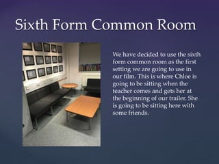 Sixth Form Common Room
We have decided to use the sixth
form common room as the first
setting we are going to use in
our film. This is where Chloe is
going to be sitting when the
teacher comes and gets her at
the beginning of our trailer. She
is going to be sitting here with
some friends.
 