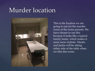 Murder location
This is the location we are
going to use for the murder
scene of the twins parents. We
have chosen to use this
because it looks like a typical
family home, which makes it
seem more realistic. Martin
and Jackie will be sitting
either side of the table when
we film this scene.
 