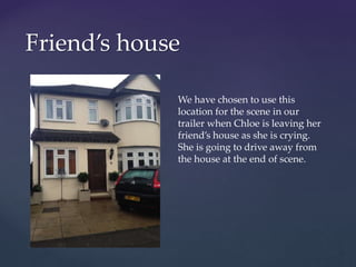 Friend’s house
We have chosen to use this
location for the scene in our
trailer when Chloe is leaving her
friend’s house as she is crying.
She is going to drive away from
the house at the end of scene.
 