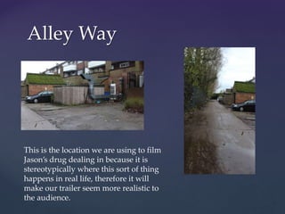 Alley Way
This is the location we are using to film
Jason’s drug dealing in because it is
stereotypically where this sort of thing
happens in real life, therefore it will
make our trailer seem more realistic to
the audience.
 