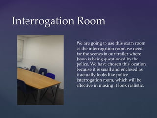 Interrogation Room
We are going to use this exam room
as the interrogation room we need
for the scenes in our trailer where
Jason is being questioned by the
police. We have chosen this location
because it is small and enclosed as
it actually looks like police
interrogation room, which will be
effective in making it look realistic.
 