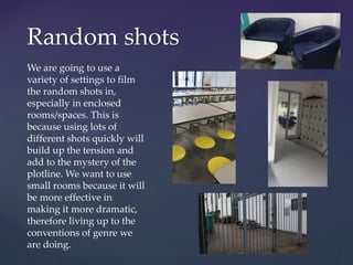 Random shots
We are going to use a
variety of settings to film
the random shots in,
especially in enclosed
rooms/spaces. This is
because using lots of
different shots quickly will
build up the tension and
add to the mystery of the
plotline. We want to use
small rooms because it will
be more effective in
making it more dramatic,
therefore living up to the
conventions of genre we
are doing.
 