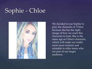 Sophie - Chloe
We decided to use Sophie to
play the character of ‘Chloe’
because she has the right
image of how we want this
character to look. She is the
same age as Chloe’s character,
which will make our trailer
seem more realistic and
relatable to older teens who
are part of our target
audience.
 