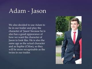 Adam - Jason
We also decided to use Adam to
be in our trailer and play the
character of ‘Jason’ because he is
also has a good appearance of
how we want the character of
Jason to look like. He is also the
same age as the actual character
and as Sophie (Chloe), so they
will be more recognisable as the
twins in our trailer.
 