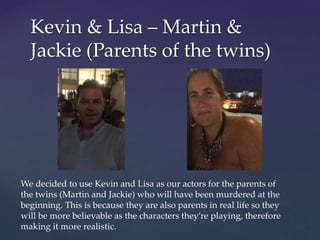 Kevin & Lisa – Martin &
Jackie (Parents of the twins)
We decided to use Kevin and Lisa as our actors for the parents of
the twins (Martin and Jackie) who will have been murdered at the
beginning. This is because they are also parents in real life so they
will be more believable as the characters they’re playing, therefore
making it more realistic.
 