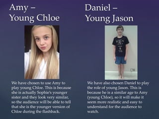 Amy –
Young Chloe
Daniel –
Young Jason
We have chosen to use Amy to
play young Chloe. This is because
she is actually Sophie’s younger
sister and they look very similar,
so the audience will be able to tell
that she is the younger version of
Chloe during the flashback.
We have also chosen Daniel to play
the role of young Jason. This is
because he is a similar age to Amy
(young Chloe), so it will make it
seem more realistic and easy to
understand for the audience to
watch.
 