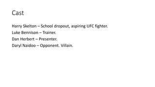 Cast
Harry Skelton – School dropout, aspiring UFC fighter.
Luke Bennison – Trainer.
Dan Herbert – Presenter.
Daryl Naidoo – Opponent. Villain.