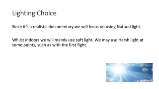 Lighting Choice
Since it’s a realistic documentary we will focus on using Natural light.
Whilst indoors we will mainly use soft light. We may use Harsh light at
some points, such as with the first fight.