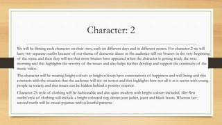 Character: 2
We will be filming each character on their own, each on different days and in different scenes. For character 2 we will
have two separate outfits because of our theme of domestic abuse as the audience will see bruises in the very beginning
of the scene and then they will see that more bruises have appeared when the character is getting ready the next
morning and this highlights the severity of the issues and also helps further develop and support the continuity of the
music video.
The character will be wearing bright colours as bright colours have connotations of happiness and well being and this
contrasts with the situation that the audience will see on screen and this highlights how not all is at it seems with young
people in society and that issues can be hidden behind a positive exterior.
Character 2’s style of clothing will be fashionable and also quite modern with bright colours included. Her first
outfit/style of clothing will include a bright coloured top, denim jean jacket, jeans and black boots. Whereas her
second outfit will be casual pyjamas with colourful patterns
 