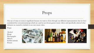 Props
Our use of mise-en-scene is significant because we want to show through our different representations that we have
considered the conventional props which are used in our chosen genres music videos and specifically selected what
elements we wanted to include in our own music video.
Props:
Alcohol
Drugs
Photographs
Mirrors
Stuffed animals
Posters
 