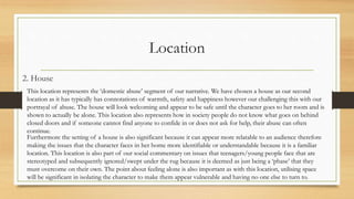 Location
2. House
This location represents the ‘domestic abuse’ segment of our narrative. We have chosen a house as our second
location as it has typically has connotations of warmth, safety and happiness however our challenging this with our
portrayal of abuse. The house will look welcoming and appear to be safe until the character goes to her room and is
shown to actually be alone. This location also represents how in society people do not know what goes on behind
closed doors and if someone cannot find anyone to confide in or does not ask for help, their abuse can often
continue.
Furthermore the setting of a house is also significant because it can appear more relatable to an audience therefore
making the issues that the character faces in her home more identifiable or understandable because it is a familiar
location. This location is also part of our social commentary on issues that teenagers/young people face that are
stereotyped and subsequently ignored/swept under the rug because it is deemed as just being a ‘phase’ that they
must overcome on their own. The point about feeling alone is also important as with this location, utilising space
will be significant in isolating the character to make them appear vulnerable and having no one else to turn to.
 
