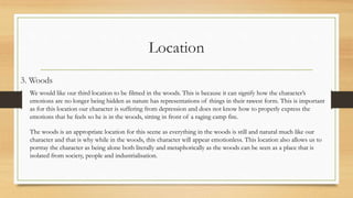 Location
3. Woods
We would like our third location to be filmed in the woods. This is because it can signify how the character’s
emotions are no longer being hidden as nature has representations of things in their rawest form. This is important
as for this location our character is suffering from depression and does not know how to properly express the
emotions that he feels so he is in the woods, sitting in front of a raging camp fire.
The woods is an appropriate location for this scene as everything in the woods is still and natural much like our
character and that is why while in the woods, this character will appear emotionless. This location also allows us to
portray the character as being alone both literally and metaphorically as the woods can be seen as a place that is
isolated from society, people and industrialisation.
 