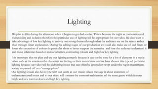 Lighting
We plan to film during the afternoon when it begins to get dark earlier. This is because the night as connotations of
vulnerability and isolation therefore this particular use of lighting will be appropriate for our video. We also want to
take advantage of low key lighting to convey our strong themes through what the audience see on the screen rather
than through direct explanation. During the editing stages of our production we could also make use of dull filters or
lower the saturation of colours in particular shots to better support the narrative and how the audience understand it
and make inferences based on colour schemes, contrasting colours and high/low key lighting
It is important that we plan and use our lighting correctly because it can set the tone for a lot of elements in a music
video such as the emotions the characters are feeling or their mental state and we have chosen this type of particular
lighting because our video will be addressing issues that can often be ignored or swept under the rug in mainstream
society or passed off as a ‘teenage phase’.
Our lighting should also be in sync with our genre as our music videos message is about awareness of
underrepresented issues and so our video will contrast the conventional element of the same genre which features
bright colours, warm colours and high key lighting.
 