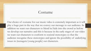 Costume
Our choice of costume for our music video is extremely important as it will
play a huge part in the way that we convey our message to our audience. In
addition we want our characters to blend in/fade into the crowd as before
we develop our narrative and this is because in the early stages of our video
we want our characters to conform to societal stereotypes so that the
audience recognise these stereotypes and ignore the possibility of underlying
issues in (teenagers/young people) our characters.
 