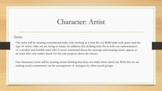 Character: Artist
Artist
Our artist will be wearing conventional indie style clothing as it best fits our RnB/indie rock genre and the
type of music video we are trying to create. In addition this clothing style fits in with our representation
of a modest and humble artist who is more concerned about the message and creating music oppose to
an artist who only makes music for the sole purpose about the money.
Our characters/artist will be wearing casual clothing that does not make them stand out. With this we are
making social commentary on the assumptions of teenagers by other social groups.
 