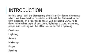 INTRODUCTION
In this post I will be discussing the Mise-En-Scene elements
which we have had to consider which will be featured in our
film opening. In order to do this I will be using CLAMPS to
determine what type of costume, lighting, actors, make up,
props and setting will be effective in our film opening.
Costume
Lighting
Actors
Make up
Props
Setting
 