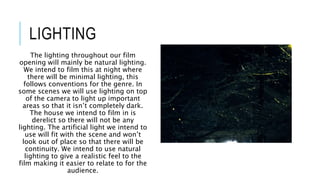 LIGHTING
The lighting throughout our film
opening will mainly be natural lighting.
We intend to film this at night where
there will be minimal lighting, this
follows conventions for the genre. In
some scenes we will use lighting on top
of the camera to light up important
areas so that it isn’t completely dark.
The house we intend to film in is
derelict so there will not be any
lighting. The artificial light we intend to
use will fit with the scene and won’t
look out of place so that there will be
continuity. We intend to use natural
lighting to give a realistic feel to the
film making it easier to relate to for the
audience.
 