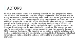 ACTORS
We have 2 characters in our film opening and we have cast people who would
suit the roles. We have cast a five year old girl to play the child, for the role no
acting experience is needed as we only need a few shots of the girls face with a
mask on, back and feet. The young girls body language will be closed and she
will be rocking in the corner of a room. When we film her walking up the stairs
she will walk slowly grasping onto the bannister. We have cast a 16 year old
female to play the role of the mother, we feel she would be able to portray the
distressed mother anxiously searching for her daughter. The woman we have
cast for the mother has previous acting experience and has gained a B grade at
GCSE in drama. During our film opening we are going to get the girl playing the
mother to act distressed and emotionally sensitive. He body language will reflect
her emotional state so that the audience will be able to empathise with her
character.
 