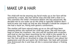 MAKE UP & HAIR
The child will not be wearing any facial make up as her face will be
covered by a mask. Her hair will be neat and tidy with a bow in it.
This connotes the child’s innocence before she was possessed. We
decided not to use make up on the child as typically children don’t
tend to wear any make up and we also thought it would be creepier if
she had a mask on, fitting with generic conventions.
The mother will have natural make up on as she will have been
sleeping before she realised her child was gone. She will have eye
bags to show her tiredness. Her skin will be marked with scratches
and mud as she has been searching for her child in the woods for a
long time. She will have sweat on her face to show that she is worn
out. Her hair will be un-brushed to show she doesn’t care about her
appearance and she just wants her child back. Her look will connote
how distressed she is and how all she is concerned about is finding
 