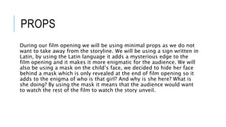 PROPS
During our film opening we will be using minimal props as we do not
want to take away from the storyline. We will be using a sign written in
Latin, by using the Latin language it adds a mysterious edge to the
film opening and it makes it more enigmatic for the audience. We will
also be using a mask on the child’s face, we decided to hide her face
behind a mask which is only revealed at the end of film opening so it
adds to the enigma of who is that girl? And why is she here? What is
she doing? By using the mask it means that the audience would want
to watch the rest of the film to watch the story unveil.
 