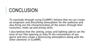 CONCLUSION
To conclude through using CLAMPS I believe that we can create
an enigmatic and disturbing atmosphere for the audience and
also bring out the characterisation of the actors through their
costumes, make up and acting skills.
I also believe that the setting, props and lighting add to set the
tone of our film opening as they fit the conventions of our
genre and also create a distressing atmosphere along with the
other elements in CLAMPS.
 