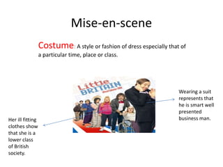 Mise-en-scene
Costume: A style or fashion of dress especially that of
a particular time, place or class.
Wearing a suit
represents that
he is smart well
presented
business man.Her ill fitting
clothes show
that she is a
lower class
of British
society.
 