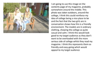 I am going to use this image on the
contents page of my magazine, probably
somewhere around the middle. This
photo was taken outdoors, around the
college, I think this could reinforce my
idea of college being a nice place to be
and the fact that the two girls are in
conversation shows how this is a friendly
environment. The models are in ordinary
clothing, showing the college as quite
casual and calm. I think this would look
good to my target audience as they don’t
want to be overloaded with the more
serious side of college whilst they read my
magazine. I think this represents them as
friendly and easy-going which would
appeal to my target audience
 