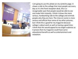 I am going to use this photo on my contents page. It
shows a side to the college that most people see every
day as it is the front reception desk, this is a
recognisable spot that people would be able to see
and make links instantly. I think it shows the more
serious, hardworking side to the college and reminds
people why they are here. The mise-en-scene is more
serious and official than some of my other pictures,
but I think this is good for my magazine because
college is about work as well as having a good time.
I think that this would appeal to my target audience as
it proves that my magazine could have some
educational benefit as well as entertainment and
relaxation.
 