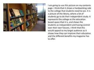 I am going to use this picture on my contents
page. I think that it shows a hardworking side
to the college that students need to see. It is
a picture of the library, where a lot of
students go to do their independent study. It
represents the college as the education
based space that it is, and shows the
students as independent and having control
over their own futures. I think that this
would appeal to my target audience as it
shows how they can improve their education
and the different benefits my magazine has
to offer.
 