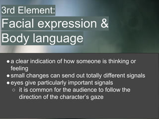 ●a clear indication of how someone is thinking or
feeling
●small changes can send out totally different signals
●eyes give particularly important signals
○ it is common for the audience to follow the
direction of the character’s gaze
3rd Element:
Facial expression &
Body language
 