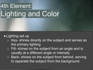 ●Lighting set up
○ Key- shines directly on the subject and serves as
the primary lighting
○ Fill- shines on the subject from an angle and is
usually at a different angle or intensity
○ Back- shines on the subject from behind, serving
to separate the subject from the background
4th Element:
Lighting and Color
 