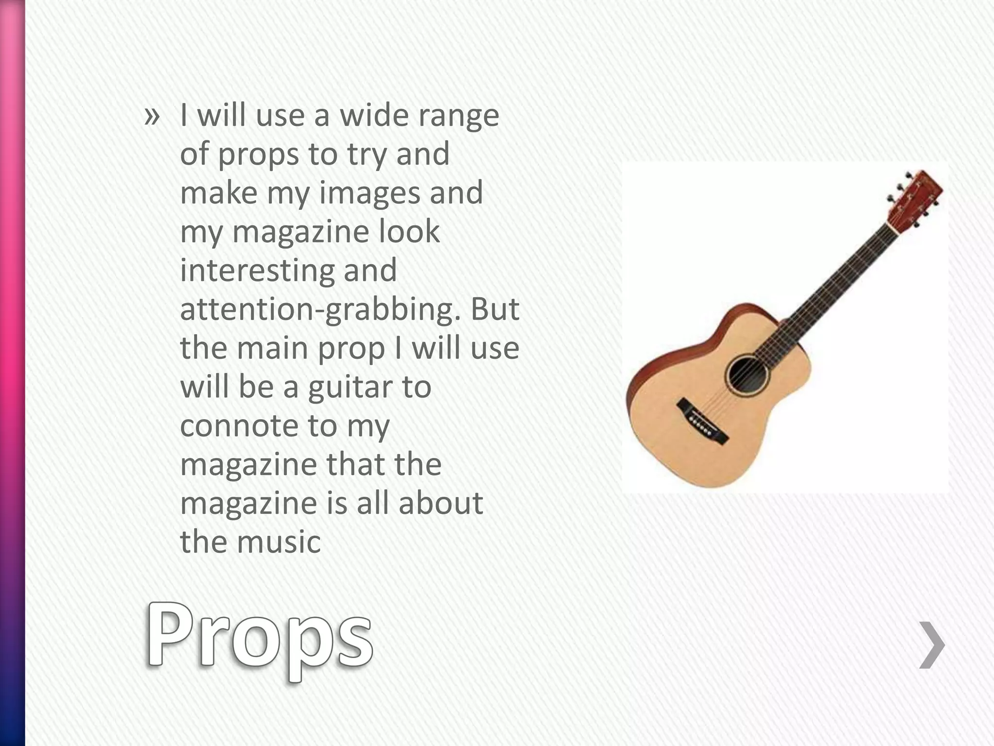 » I will use a wide range
  of props to try and
  make my images and
  my magazine look
  interesting and
  attention-grabbing. But
  the main prop I will use
  will be a guitar to
  connote to my
  magazine that the
  magazine is all about
  the music
 