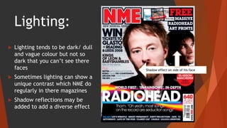 Lighting:
 Lighting tends to be dark/ dull
and vague colour but not so
dark that you can’t see there
faces
 Sometimes lighting can show a
unique contrast which NME do
regularly in there magazines
 Shadow reflections may be
added to add a diverse effect
Shadow effect on side of his face
 