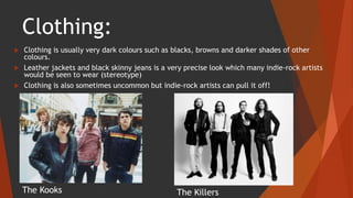 Clothing:
 Clothing is usually very dark colours such as blacks, browns and darker shades of other
colours.
 Leather jackets and black skinny jeans is a very precise look which many indie-rock artists
would be seen to wear (stereotype)
 Clothing is also sometimes uncommon but indie-rock artists can pull it off!
The Kooks The Killers
 