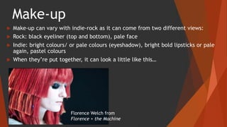 Make-up
 Make-up can vary with indie-rock as it can come from two different views:
 Rock: black eyeliner (top and bottom), pale face
 Indie: bright colours/ or pale colours (eyeshadow), bright bold lipsticks or pale
again, pastel colours
 When they’re put together, it can look a little like this…
Florence Welch from
Florence + the Machine
 