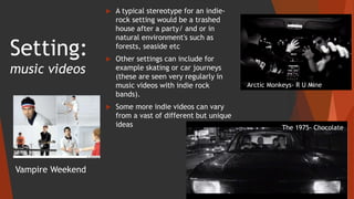 Setting:
music videos
 A typical stereotype for an indie-
rock setting would be a trashed
house after a party/ and or in
natural environment's such as
forests, seaside etc
 Other settings can include for
example skating or car journeys
(these are seen very regularly in
music videos with indie rock
bands).
 Some more indie videos can vary
from a vast of different but unique
ideas
Arctic Monkeys- R U Mine
Vampire Weekend
The 1975- Chocolate
 