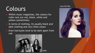 Colours
 Within music magazines, the colours for
indie rock are red, black, white and
yellow (sometimes)
 In terms of clothing, its usually black and
dark clothing and very little colour
 Even hairstyles tend to be dark apart from
red
Lana Del Rey
HAIM
 