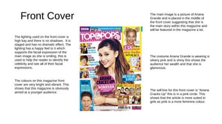 Front Cover
The lighting used on the front cover is
high kay and there is no shadows. It is
staged and has no dramatic effect. The
lighting has a happy feel to it which
supports the facial expression of the
main image as she is smiling, this is
used to help the reader to identify the
celebrity and see all of their facial
expressions.
The main image is a picture of Ariana
Grande and is placed in the middle of
the front cover suggesting that she is
the main story within this magazine and
will be featured in the magazine a lot.
The colours on this magazine front
cover are very bright and vibrant. This
shows that this magazine is obviously
aimed at a younger audience.
The costume Ariana Grande is wearing is
silvery pink and is shiny this shows the
audience her wealth and that she is
glamorous.
The sell line for this front cover is “Ariana
Cracks Up” this is in a pink circle. This
shows that the article is more suited to
girls as pink is a more feminine colour.
 