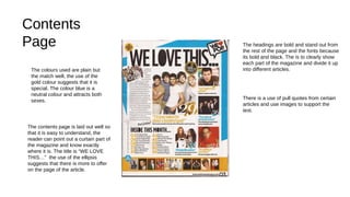 Contents
Page
The contents page is laid out well so
that it is easy to understand, the
reader can point out a curtain part of
the magazine and know exactly
where it is. The title is “WE LOVE
THIS…” the use of the ellipsis
suggests that there is more to offer
on the page of the article.
The colours used are plain but
the match well, the use of the
gold colour suggests that it is
special. The colour blue is a
neutral colour and attracts both
sexes.
The headings are bold and stand out from
the rest of the page and the fonts because
its bold and black. The is to clearly show
each part of the magazine and divide it up
into different articles.
There is a use of pull quotes from certain
articles and use images to support the
text.
 