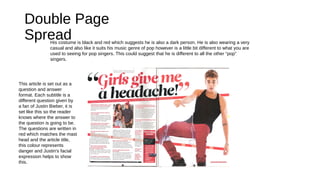 Double Page
Spread
This article is set out as a
question and answer
format. Each subtitle is a
different question given by
a fan of Justin Bieber, it is
set like this so the reader
knows where the answer to
the question is going to be.
The questions are written in
red which matches the mast
head and the article title,
this colour represents
danger and Justin's facial
expression helps to show
this.
His costume is black and red which suggests he is also a dark person. He is also wearing a very
casual and also like it suits his music genre of pop however is a little bit different to what you are
used to seeing for pop singers. This could suggest that he is different to all the other “pop”
singers.
 