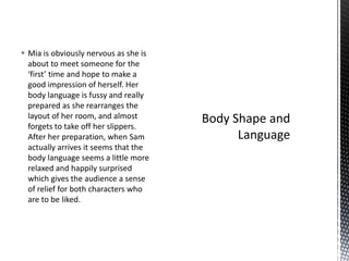 Mia is obviously nervous as she is
  about to meet someone for the
  ‘first’ time and hope to make a
  good impression of herself. Her
  body language is fussy and really
  prepared as she rearranges the
  layout of her room, and almost
  forgets to take off her slippers.
  After her preparation, when Sam
  actually arrives it seems that the
  body language seems a little more
  relaxed and happily surprised
  which gives the audience a sense
  of relief for both characters who
  are to be liked.
 