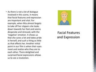  As there is not a lot of dialogue
  involved in this scene, it means
  that facial features and expression
  are important and vital. For
  example, when Mia almost forgets
  to take off her slippers she looks
  down towards her feet and seems
  desperate and stressed, with the
  ‘negative’ emotion. It shows us
  that she cares a lot and takes pride
  in herself, and such a thing as little
  as that effects her. Another initial
  point in our film is when their eyes
  meet and realize who they are to
  each other. There delighted and
  surprised facial expressions allows
  us to see a resolution.
 