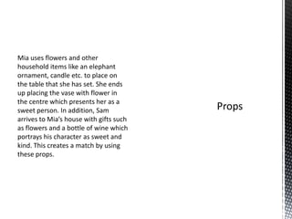 Mia uses flowers and other
household items like an elephant
ornament, candle etc. to place on
the table that she has set. She ends
up placing the vase with flower in
the centre which presents her as a
sweet person. In addition, Sam
arrives to Mia’s house with gifts such
as flowers and a bottle of wine which
portrays his character as sweet and
kind. This creates a match by using
these props.
 