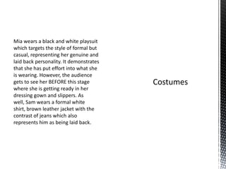 Mia wears a black and white playsuit
which targets the style of formal but
casual, representing her genuine and
laid back personality. It demonstrates
that she has put effort into what she
is wearing. However, the audience
gets to see her BEFORE this stage
where she is getting ready in her
dressing gown and slippers. As
well, Sam wears a formal white
shirt, brown leather jacket with the
contrast of jeans which also
represents him as being laid back.
 
