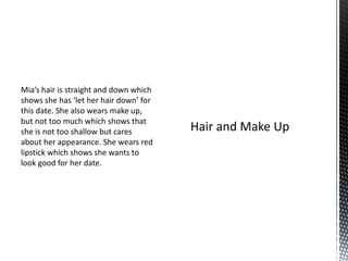 Mia’s hair is straight and down which
shows she has ‘let her hair down’ for
this date. She also wears make up,
but not too much which shows that
she is not too shallow but cares
about her appearance. She wears red
lipstick which shows she wants to
look good for her date.
 