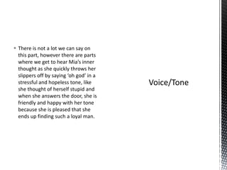  There is not a lot we can say on
  this part, however there are parts
  where we get to hear Mia’s inner
  thought as she quickly throws her
  slippers off by saying ‘oh god’ in a
  stressful and hopeless tone, like
  she thought of herself stupid and
  when she answers the door, she is
  friendly and happy with her tone
  because she is pleased that she
  ends up finding such a loyal man.
 