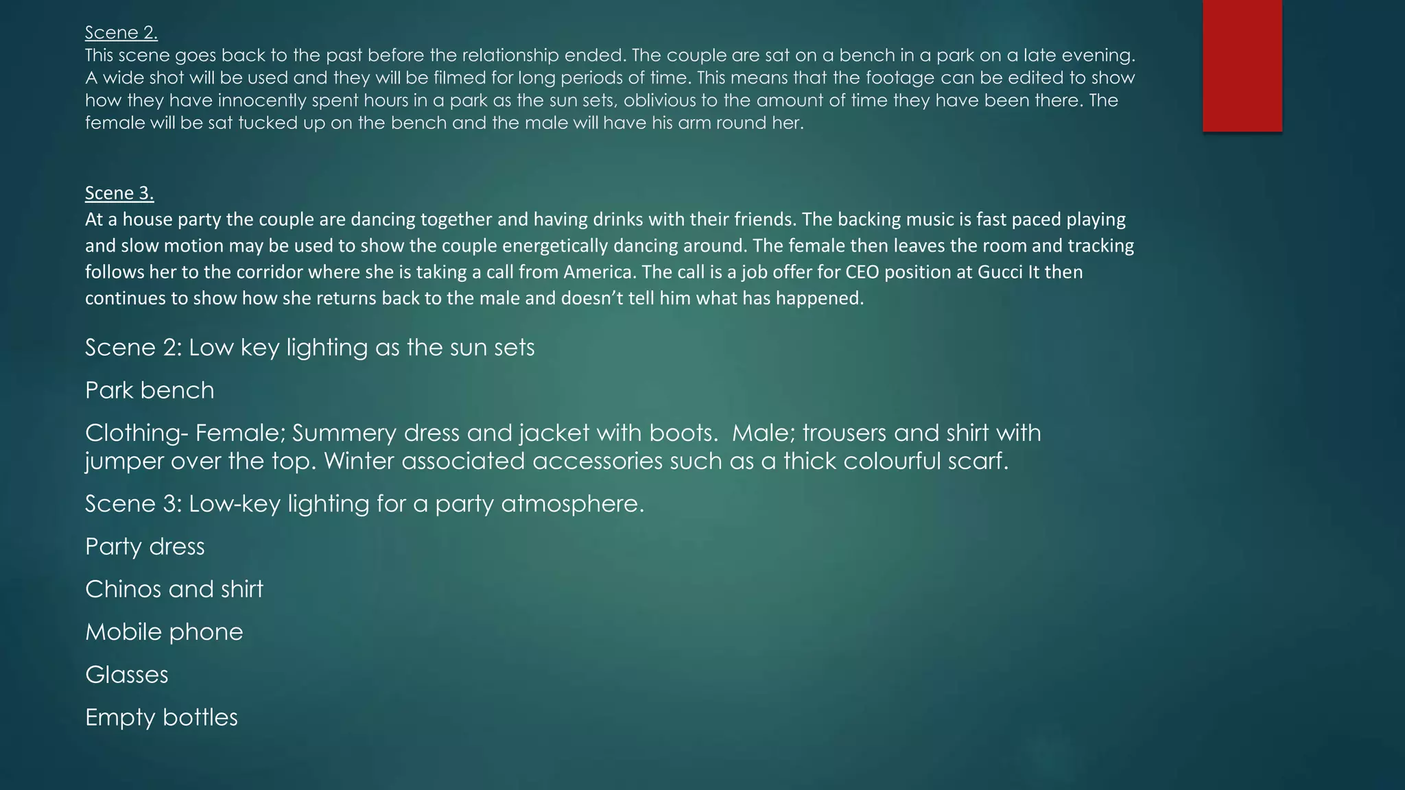 Scene 2.
This scene goes back to the past before the relationship ended. The couple are sat on a bench in a park on a late evening.
A wide shot will be used and they will be filmed for long periods of time. This means that the footage can be edited to show
how they have innocently spent hours in a park as the sun sets, oblivious to the amount of time they have been there. The
female will be sat tucked up on the bench and the male will have his arm round her.
Scene 3.
At a house party the couple are dancing together and having drinks with their friends. The backing music is fast paced playing
and slow motion may be used to show the couple energetically dancing around. The female then leaves the room and tracking
follows her to the corridor where she is taking a call from America. The call is a job offer for CEO position at Gucci It then
continues to show how she returns back to the male and doesn’t tell him what has happened.
Scene 2: Low key lighting as the sun sets
Park bench
Clothing- Female; Summery dress and jacket with boots. Male; trousers and shirt with
jumper over the top. Winter associated accessories such as a thick colourful scarf.
Scene 3: Low-key lighting for a party atmosphere.
Party dress
Chinos and shirt
Mobile phone
Glasses
Empty bottles
 