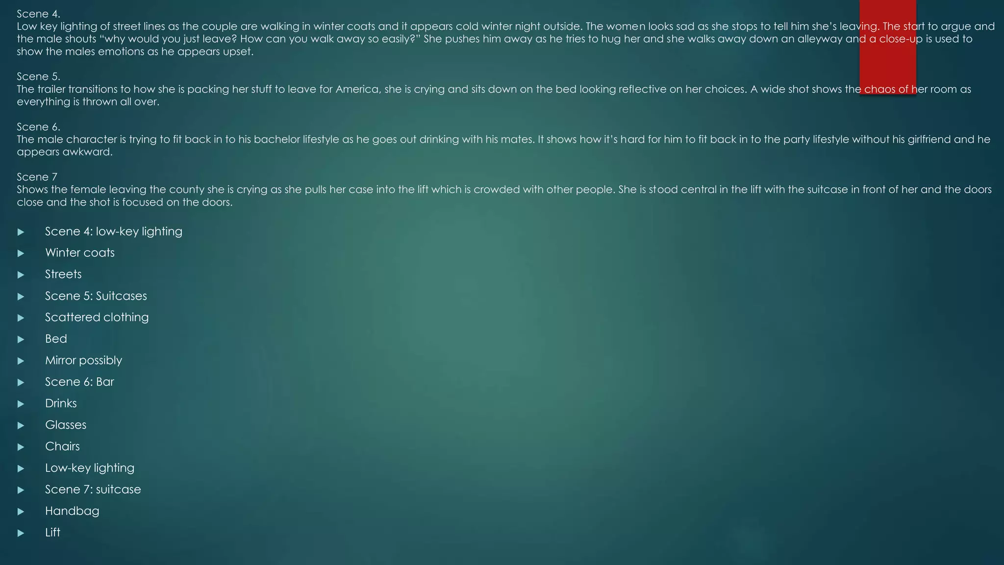 Scene 4.
Low key lighting of street lines as the couple are walking in winter coats and it appears cold winter night outside. The women looks sad as she stops to tell him she’s leaving. The start to argue and
the male shouts “why would you just leave? How can you walk away so easily?” She pushes him away as he tries to hug her and she walks away down an alleyway and a close-up is used to
show the males emotions as he appears upset.
Scene 5.
The trailer transitions to how she is packing her stuff to leave for America, she is crying and sits down on the bed looking reflective on her choices. A wide shot shows the chaos of her room as
everything is thrown all over.
Scene 6.
The male character is trying to fit back in to his bachelor lifestyle as he goes out drinking with his mates. It shows how it’s hard for him to fit back in to the party lifestyle without his girlfriend and he
appears awkward.
Scene 7
Shows the female leaving the county she is crying as she pulls her case into the lift which is crowded with other people. She is stood central in the lift with the suitcase in front of her and the doors
close and the shot is focused on the doors.
 Scene 4: low-key lighting
 Winter coats
 Streets
 Scene 5: Suitcases
 Scattered clothing
 Bed
 Mirror possibly
 Scene 6: Bar
 Drinks
 Glasses
 Chairs
 Low-key lighting
 Scene 7: suitcase
 Handbag
 Lift
 
